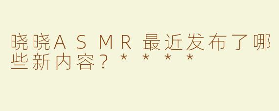 晓晓ASMR最近发布了哪些新内容？****