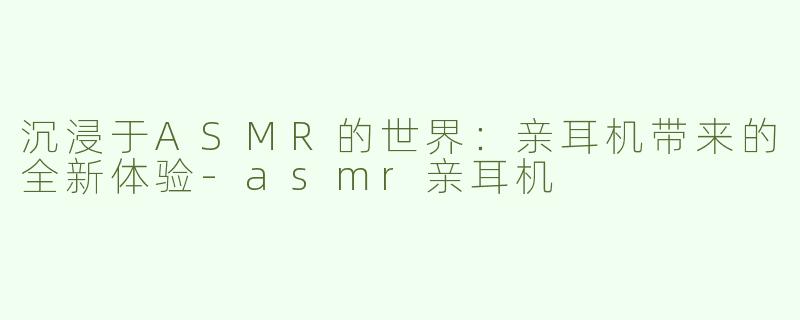 沉浸于ASMR的世界：亲耳机带来的全新体验-asmr亲耳机