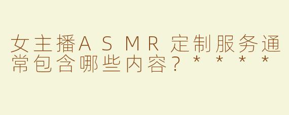 女主播ASMR定制服务通常包含哪些内容？****