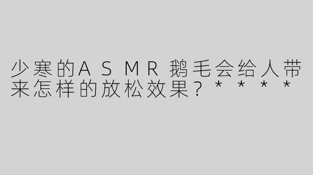 少寒的ASMR鹅毛会给人带来怎样的放松效果？****