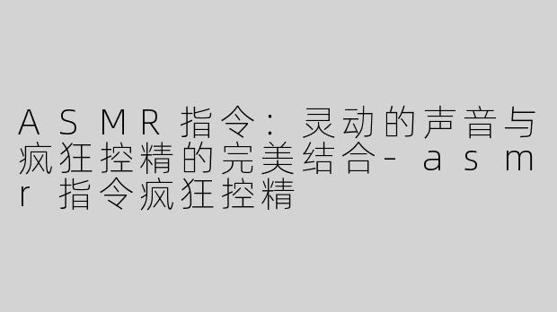 ASMR指令：灵动的声音与疯狂控精的完美结合-asmr指令疯狂控精
