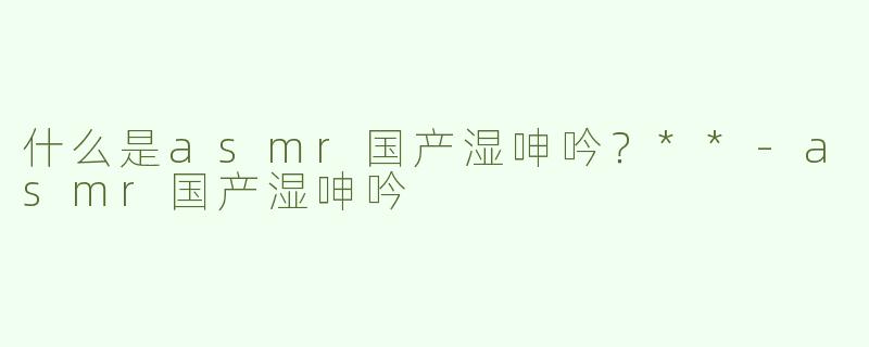 什么是asmr国产湿呻吟？**