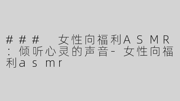 ### 女性向福利ASMR：倾听心灵的声音-女性向福利asmr