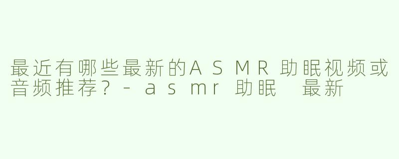 最近有哪些最新的ASMR助眠视频或音频推荐？-asmr助眠 最新