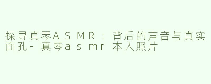 探寻真琴ASMR：背后的声音与真实面孔-真琴asmr本人照片