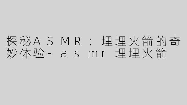探秘ASMR：埋埋火箭的奇妙体验-asmr埋埋火箭