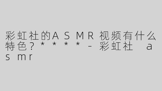 彩虹社的ASMR视频有什么特色？****