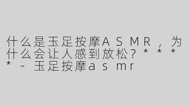 什么是玉足按摩ASMR，为什么会让人感到放松？****