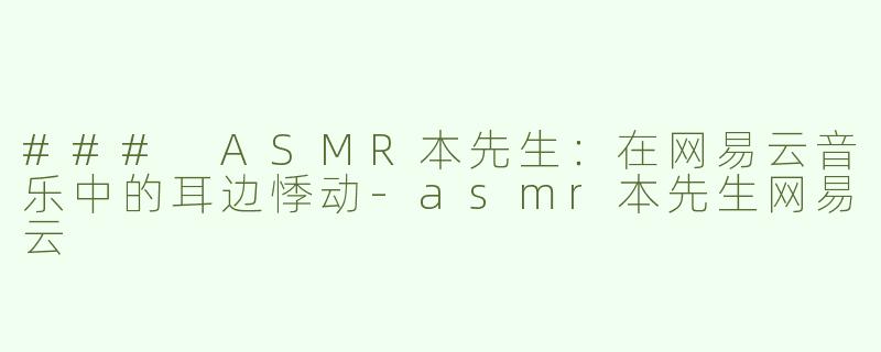 ### ASMR本先生：在网易云音乐中的耳边悸动-asmr本先生网易云