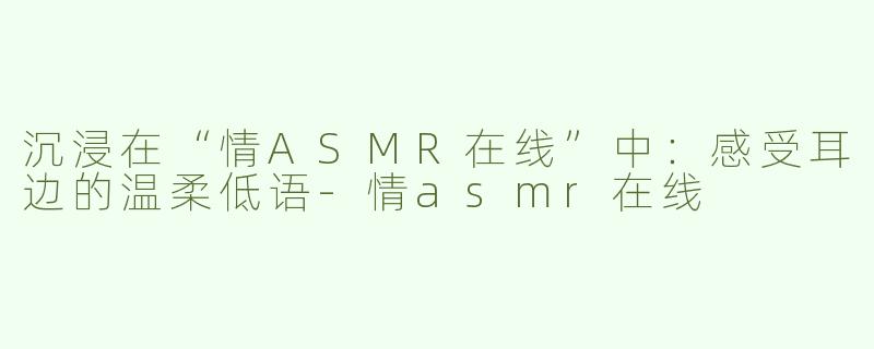 沉浸在“情ASMR在线”中：感受耳边的温柔低语