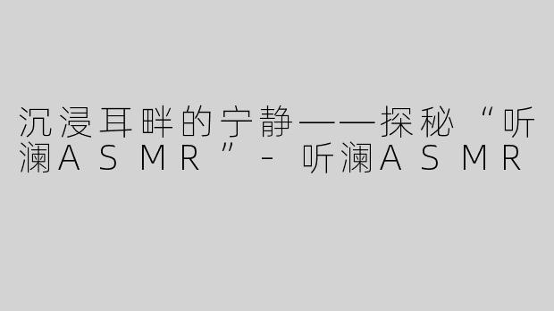 沉浸耳畔的宁静——探秘“听澜ASMR”-听澜ASMR