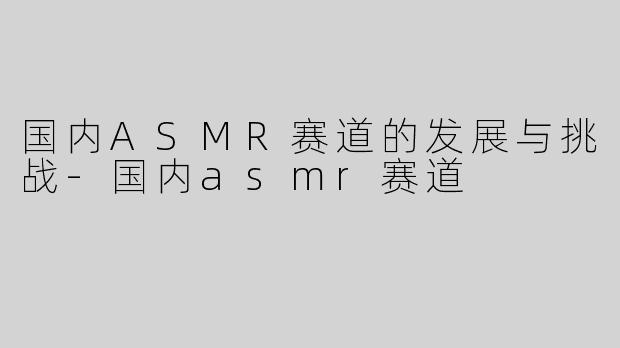 国内ASMR赛道的发展与挑战-国内asmr赛道