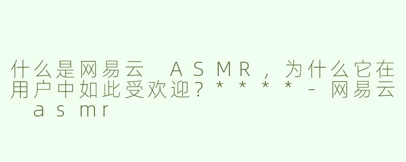 什么是网易云 ASMR，为什么它在用户中如此受欢迎？****