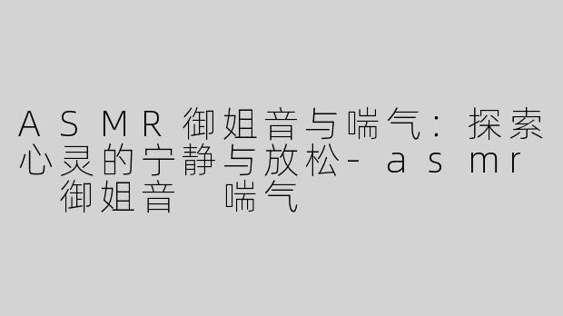 ASMR御姐音与喘气：探索心灵的宁静与放松-asmr 御姐音 喘气
