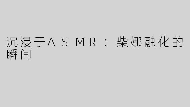 沉浸于ASMR：柴娜融化的瞬间