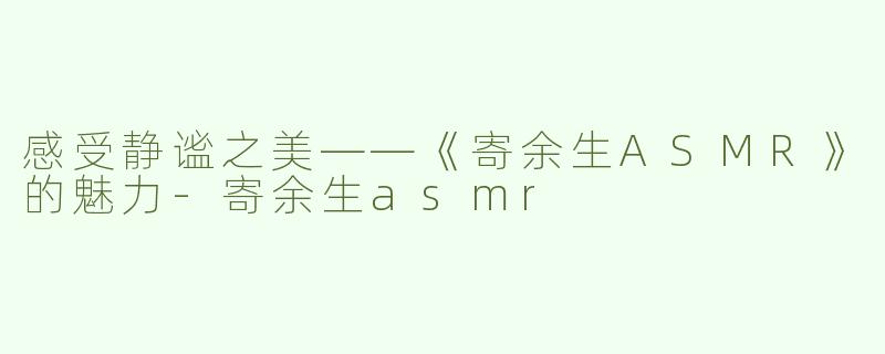 感受静谧之美——《寄余生ASMR》的魅力-寄余生asmr