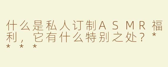 什么是私人订制ASMR福利，它有什么特别之处？****
