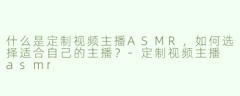 什么是定制视频主播ASMR，如何选择适合自己的主播？