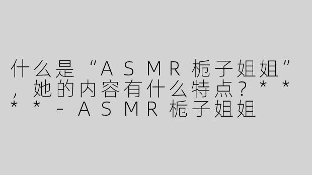 什么是“ASMR栀子姐姐”，她的内容有什么特点？****