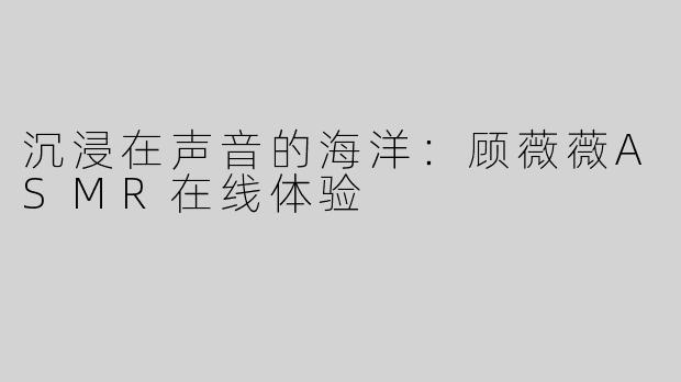 沉浸在声音的海洋：顾薇薇ASMR在线体验