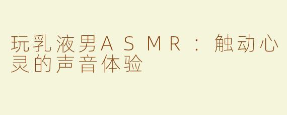 玩乳液男ASMR：触动心灵的声音体验