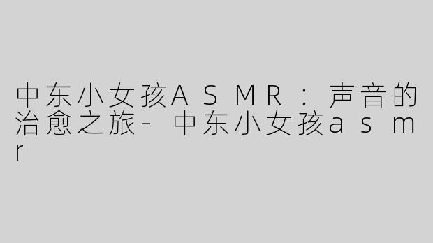 中东小女孩ASMR：声音的治愈之旅-中东小女孩asmr