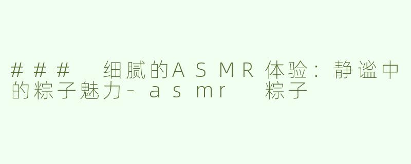 ### 细腻的ASMR体验：静谧中的粽子魅力-asmr 粽子