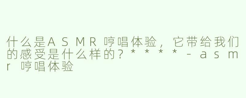 什么是ASMR哼唱体验，它带给我们的感受是什么样的？****-asmr哼唱体验