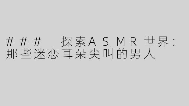 ### 探索ASMR世界：那些迷恋耳朵尖叫的男人