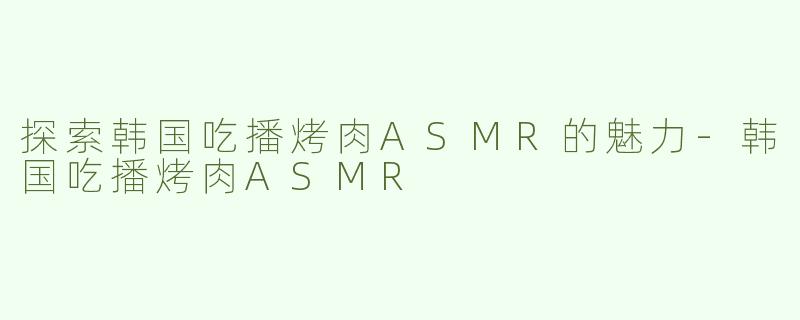 探索韩国吃播烤肉ASMR的魅力-韩国吃播烤肉ASMR