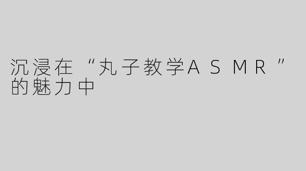 沉浸在“丸子教学ASMR”的魅力中