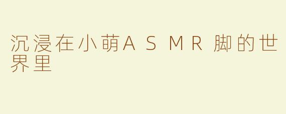 沉浸在小萌ASMR脚的世界里
