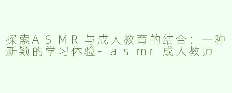探索ASMR与成人教育的结合：一种新颖的学习体验-asmr成人教师
