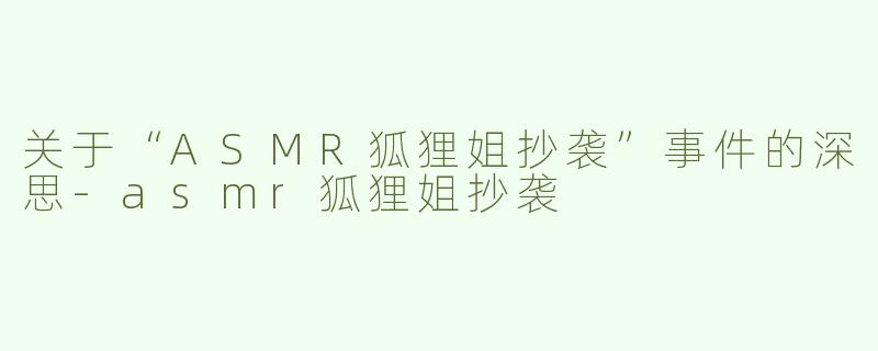 关于“ASMR狐狸姐抄袭”事件的深思-asmr狐狸姐抄袭