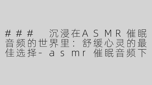 ### 沉浸在ASMR催眠音频的世界里：舒缓心灵的最佳选择-asmr催眠音频下载