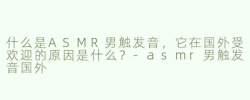 什么是ASMR男触发音，它在国外受欢迎的原因是什么？