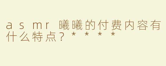 asmr曦曦的付费内容有什么特点？****