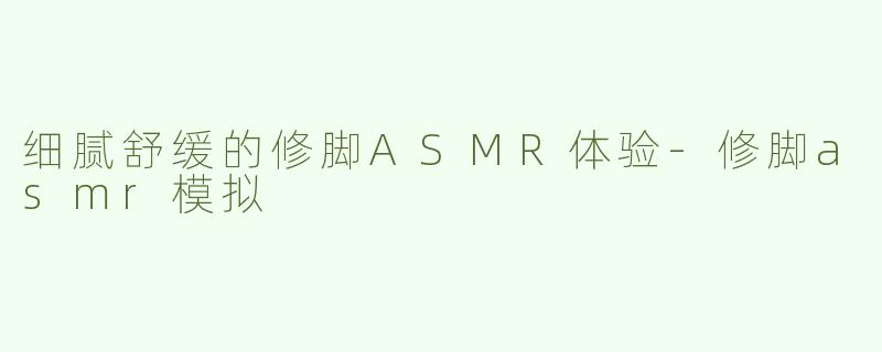 细腻舒缓的修脚ASMR体验-修脚asmr模拟