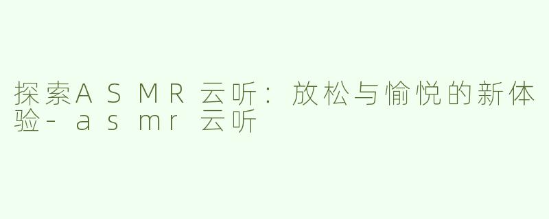 探索ASMR云听：放松与愉悦的新体验-asmr云听