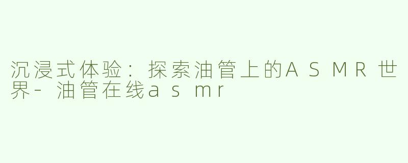 沉浸式体验：探索油管上的ASMR世界-油管在线asmr