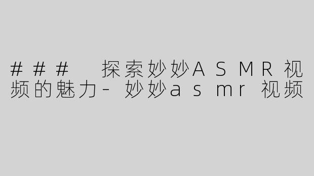 ### 探索妙妙ASMR视频的魅力-妙妙asmr视频