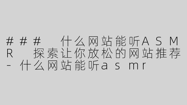 ### 什么网站能听ASMR 探索让你放松的网站推荐-什么网站能听asmr