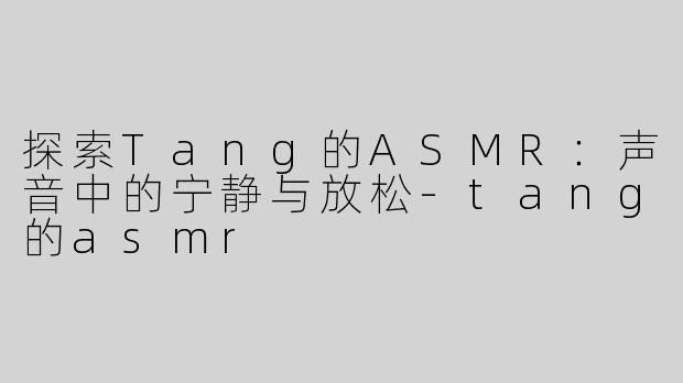 探索Tang的ASMR：声音中的宁静与放松-tang的asmr