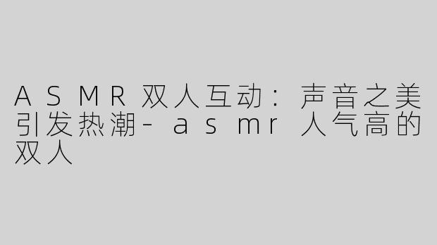 ASMR双人互动：声音之美引发热潮-asmr人气高的双人