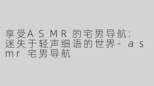 享受ASMR的宅男导航: 迷失于轻声细语的世界-asmr宅男导航