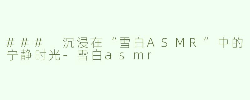 ### 沉浸在“雪白ASMR”中的宁静时光-雪白asmr