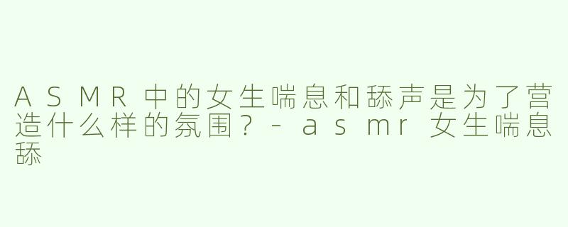 ASMR中的女生喘息和舔声是为了营造什么样的氛围？
