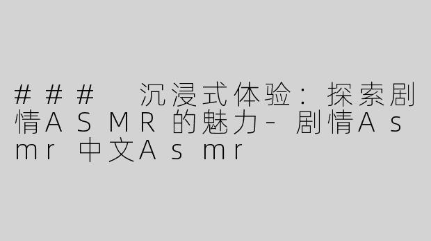 ### 沉浸式体验：探索剧情ASMR的魅力-剧情Asmr中文Asmr