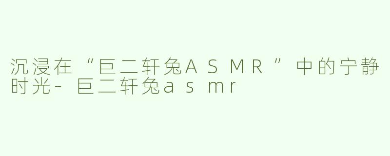 沉浸在“巨二轩兔ASMR”中的宁静时光-巨二轩兔asmr