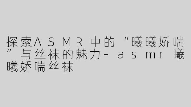 探索ASMR中的“曦曦娇喘”与丝袜的魅力-asmr曦曦娇喘丝袜